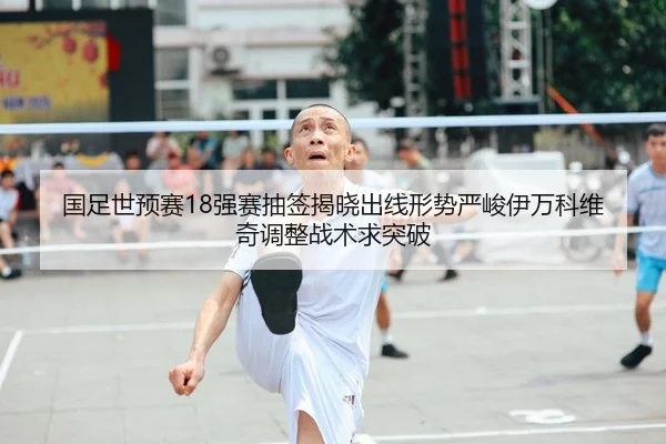 国足世预赛18强赛抽签揭晓出线形势严峻伊万科维奇调整战术求突破 | yaxin