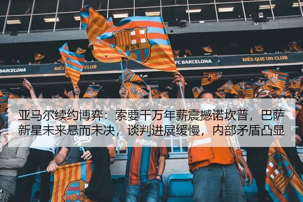 亚马尔续约博弈：索要千万年薪震撼诺坎普，巴萨新星未来悬而未决，谈判进展缓慢，内部矛盾凸显