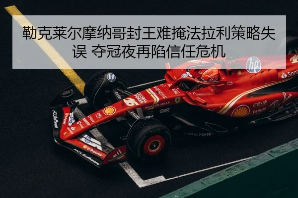 勒克莱尔摩纳哥封王难掩法拉利策略失误 夺冠夜再陷信任危机 - yaxin